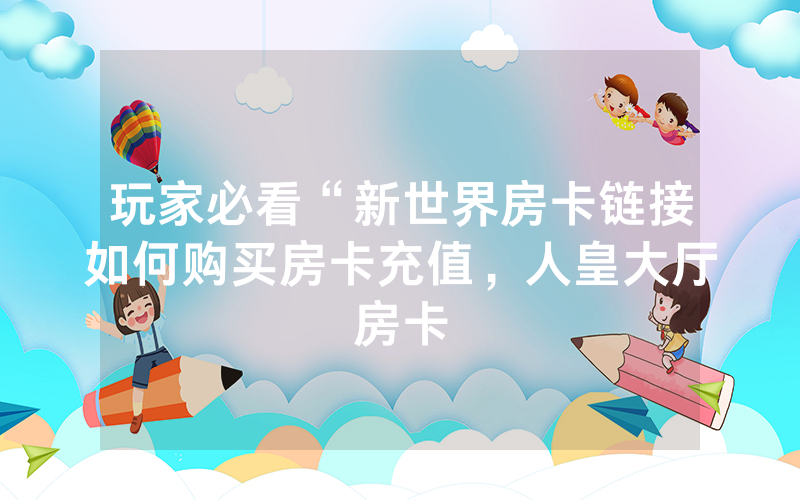 玩家必看“新世界房卡链接如何购买房卡充值，人皇大厅房卡