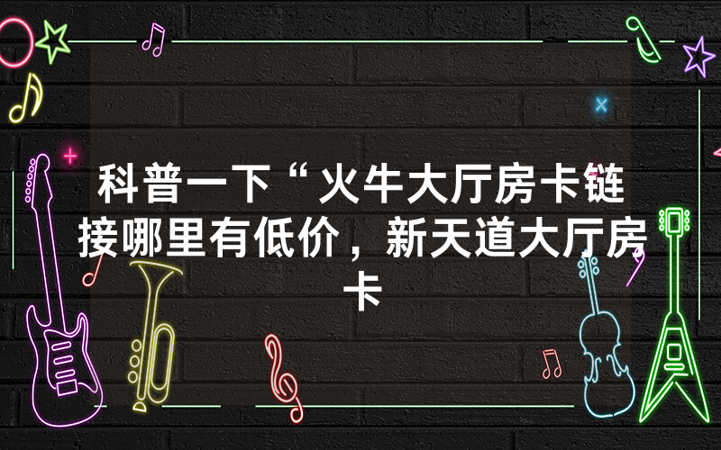 科普一下“火牛大厅房卡链接哪里有低价，新天道大厅房卡