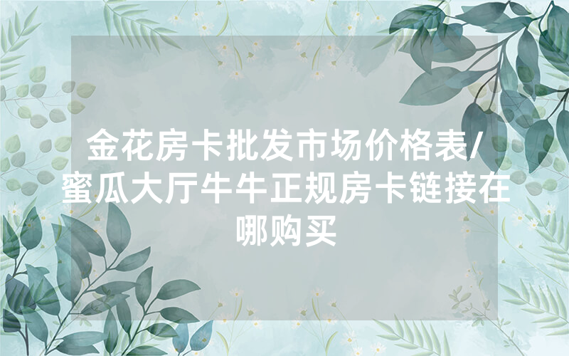 金花房卡批发市场价格表/蜜瓜大厅牛牛正规房卡链接在哪购买