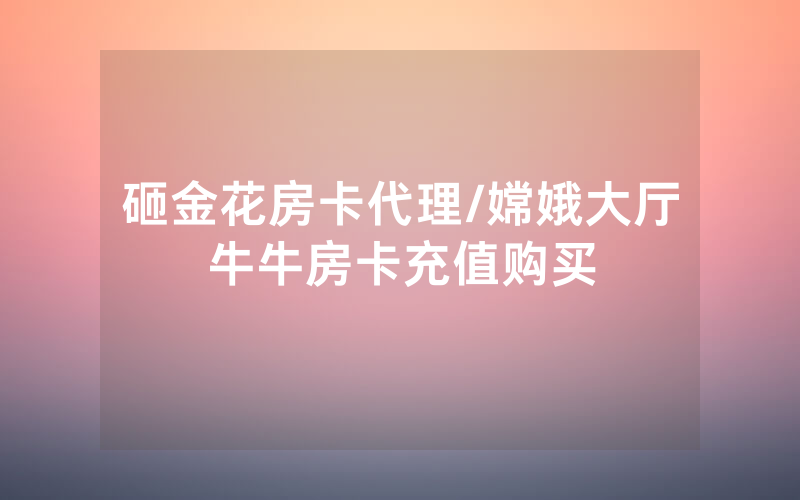 砸金花房卡代理/嫦娥大厅牛牛房卡充值购买