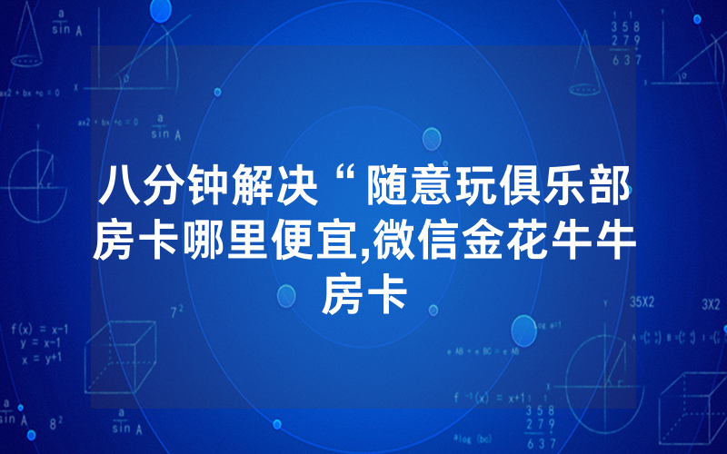 八分钟解决“随意玩俱乐部房卡哪里便宜,微信金花牛牛房卡