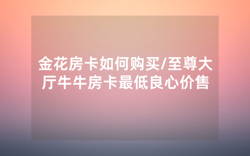 金花房卡如何购买/至尊大厅牛牛房卡最低良心价售