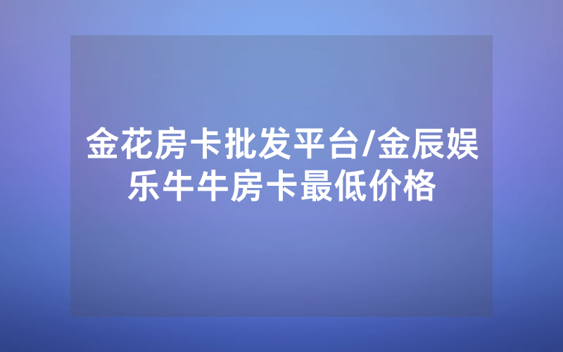 金花房卡批发平台/金辰娱乐牛牛房卡最低价格