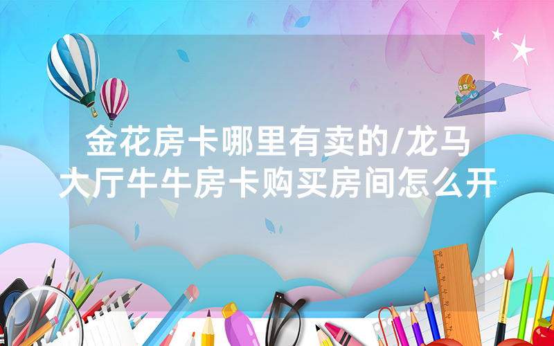 金花房卡哪里有卖的/龙马大厅牛牛房卡购买房间怎么开