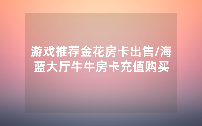 游戏推荐金花房卡出售/海蓝大厅牛牛房卡充值购买