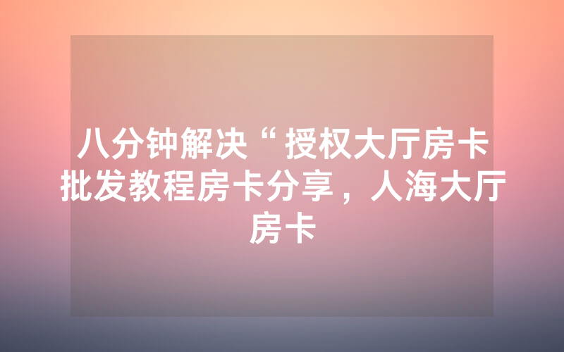 八分钟解决“授权大厅房卡批发教程房卡分享，人海大厅房卡