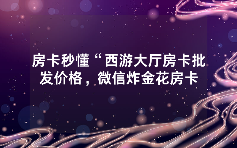房卡秒懂“西游大厅房卡批发价格，微信炸金花房卡