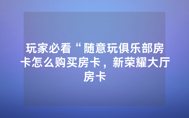 玩家必看“随意玩俱乐部房卡怎么购买房卡，新荣耀大厅房卡