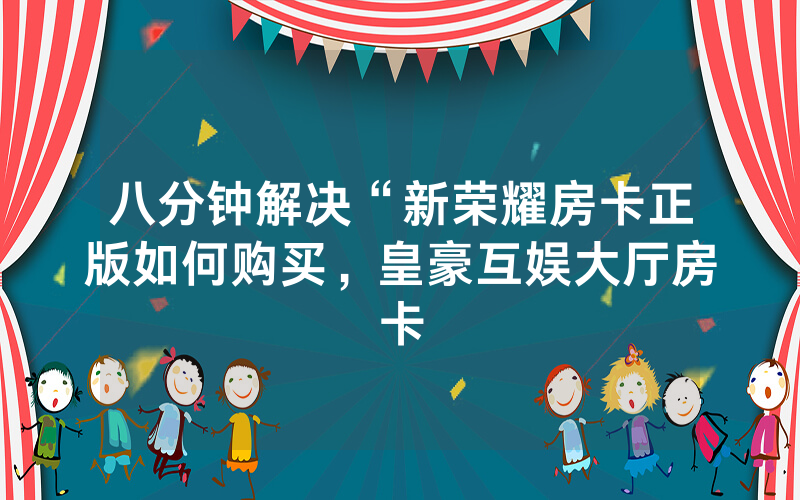 八分钟解决“新荣耀房卡正版如何购买，皇豪互娱大厅房卡