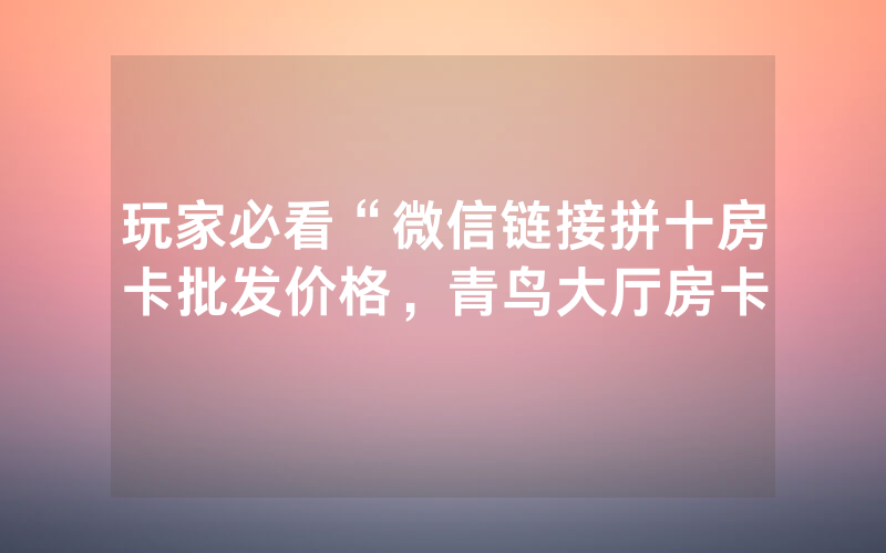 玩家必看“微信链接拼十房卡批发价格，青鸟大厅房卡