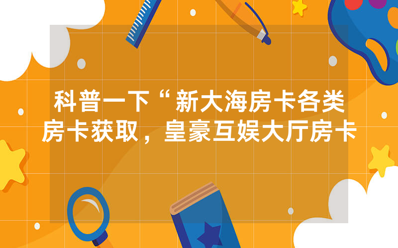科普一下“新大海房卡各类房卡获取，皇豪互娱大厅房卡