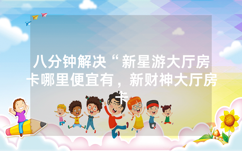 八分钟解决“新星游大厅房卡哪里便宜有，新财神大厅房卡