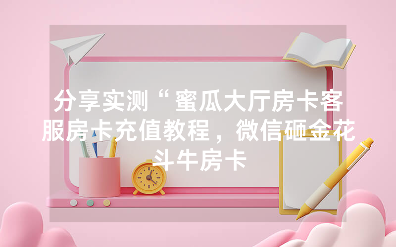 分享实测“蜜瓜大厅房卡客服房卡充值教程，微信砸金花斗牛房卡