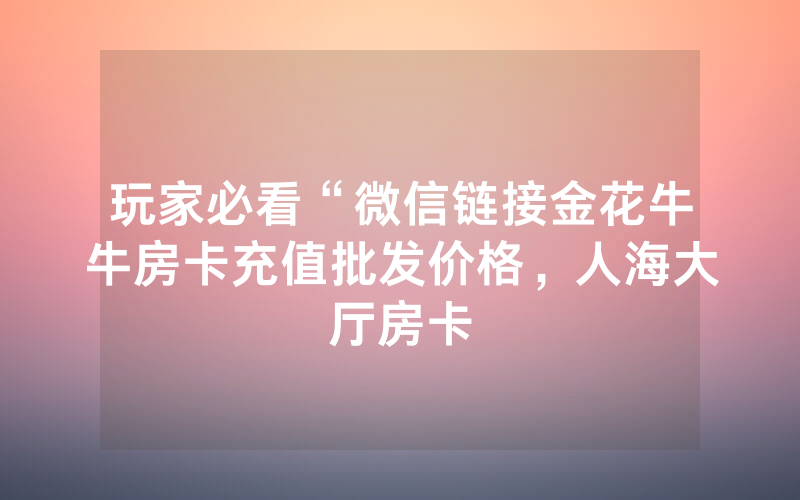玩家必看“微信链接金花牛牛房卡充值批发价格，人海大厅房卡