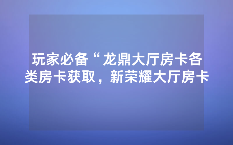 玩家必备“龙鼎大厅房卡各类房卡获取，新荣耀大厅房卡