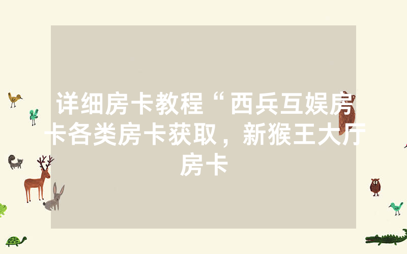 详细房卡教程“西兵互娱房卡各类房卡获取，新猴王大厅房卡