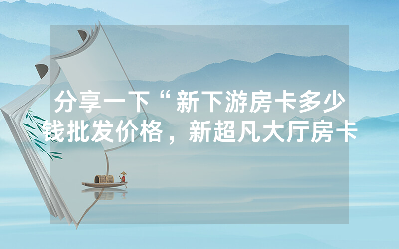 分享一下“新下游房卡多少钱批发价格，新超凡大厅房卡