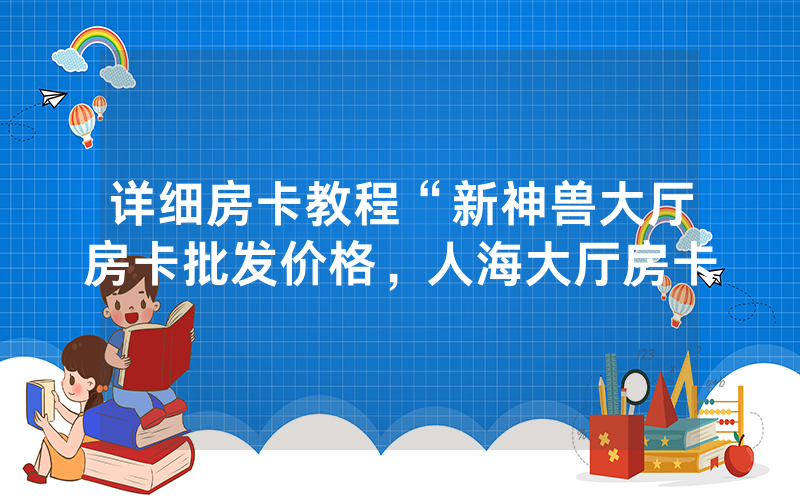 详细房卡教程“新神兽大厅房卡批发价格，人海大厅房卡
