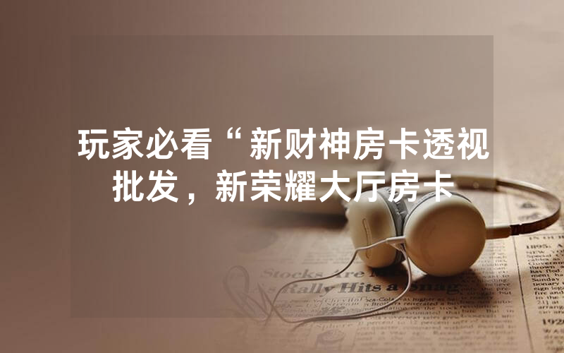 玩家必看“新财神房卡透视批发，新荣耀大厅房卡