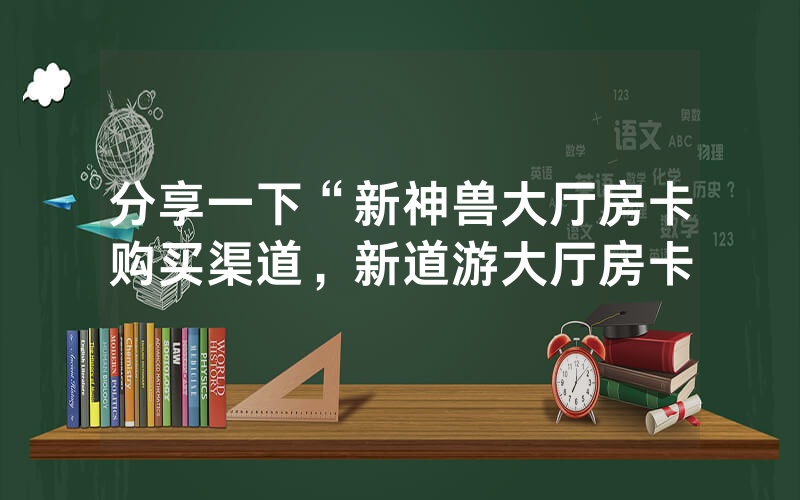 分享一下“新神兽大厅房卡购买渠道，新道游大厅房卡