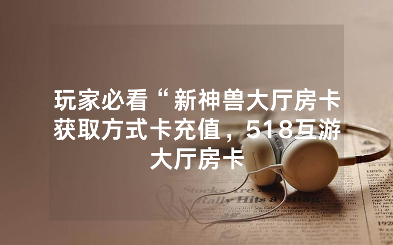 玩家必看“新神兽大厅房卡获取方式卡充值，518互游大厅房卡