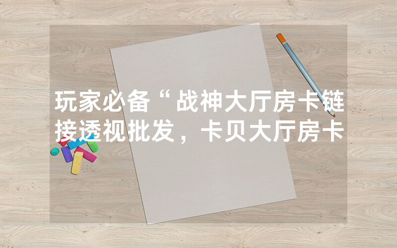 玩家必备“战神大厅房卡链接透视批发，卡贝大厅房卡