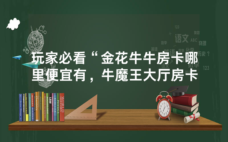 玩家必看“金花牛牛房卡哪里便宜有，牛魔王大厅房卡