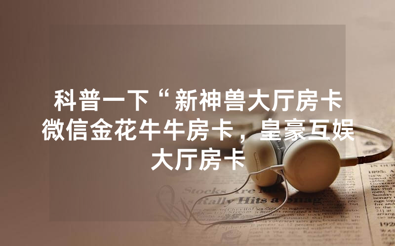科普一下“新神兽大厅房卡微信金花牛牛房卡，皇豪互娱大厅房卡