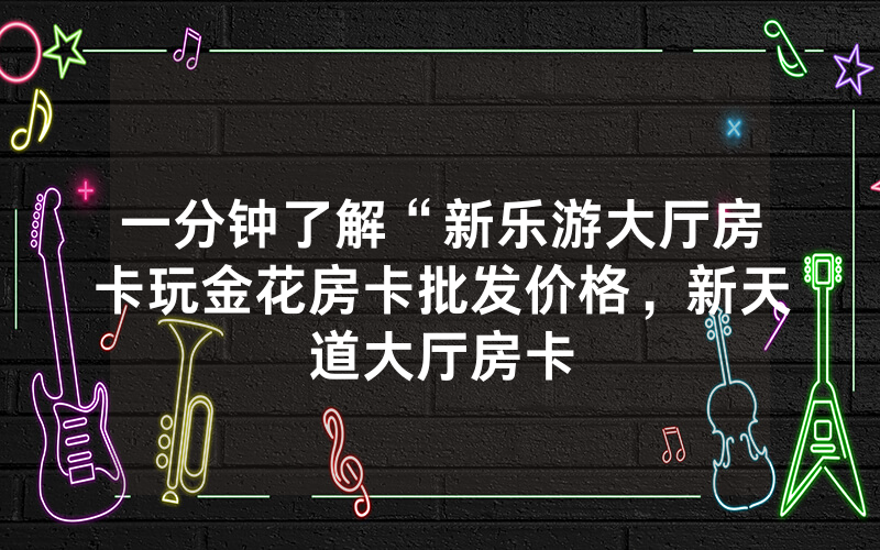 一分钟了解“新乐游大厅房卡玩金花房卡批发价格，新天道大厅房卡