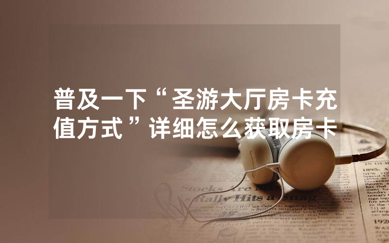 普及一下“圣游大厅房卡充值方式”详细怎么获取房卡