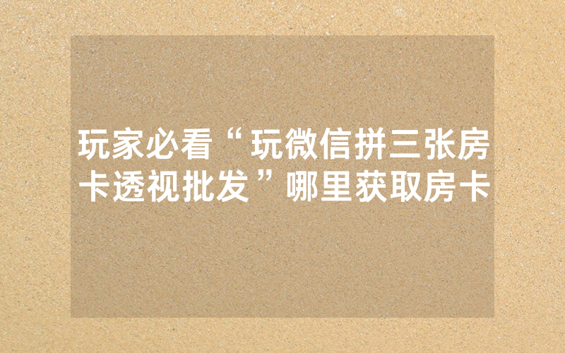 玩家必看“玩微信拼三张房卡透视批发”哪里获取房卡