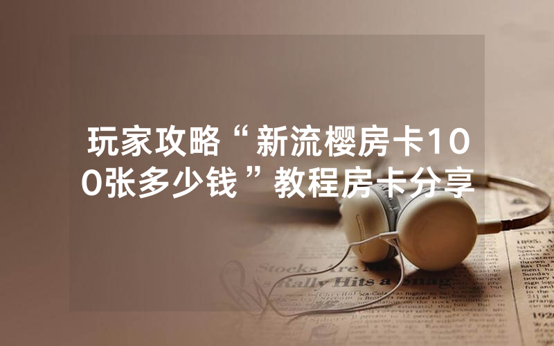 玩家攻略“新流樱房卡100张多少钱”教程房卡分享