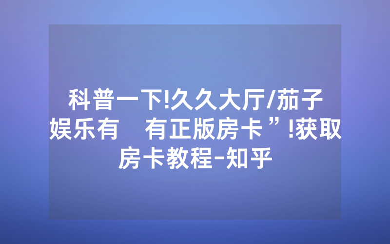 科普一下!久久大厅/茄子娱乐有沒有正版房卡”!获取房卡教程-知乎