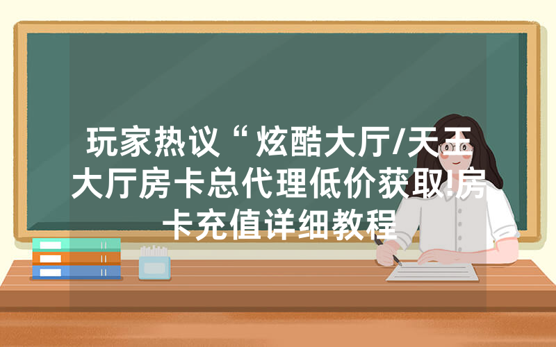 玩家热议“炫酷大厅/天王大厅房卡总代理低价获取!房卡充值详细教程