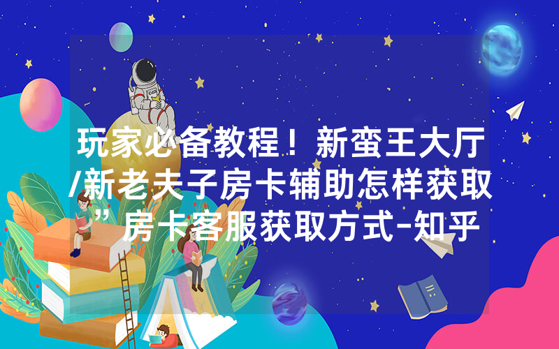 玩家必备教程！新蛮王大厅/新老夫子房卡辅助怎样获取”房卡客服获取方式-知乎