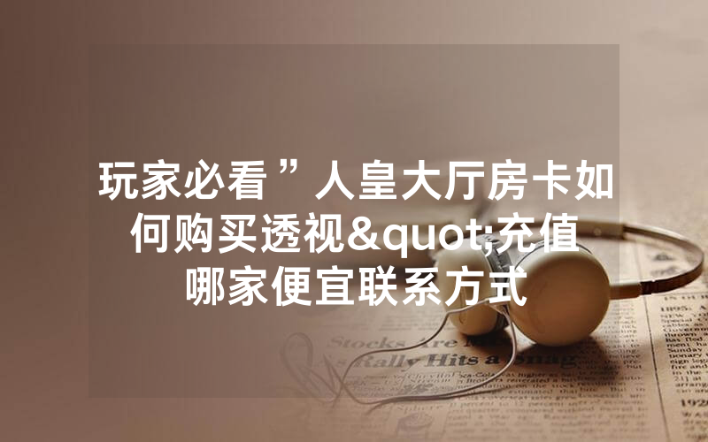 玩家必看”人皇大厅房卡如何购买透视"充值哪家便宜联系方式