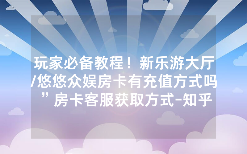 玩家必备教程！新乐游大厅/悠悠众娱房卡有充值方式吗”房卡客服获取方式-知乎