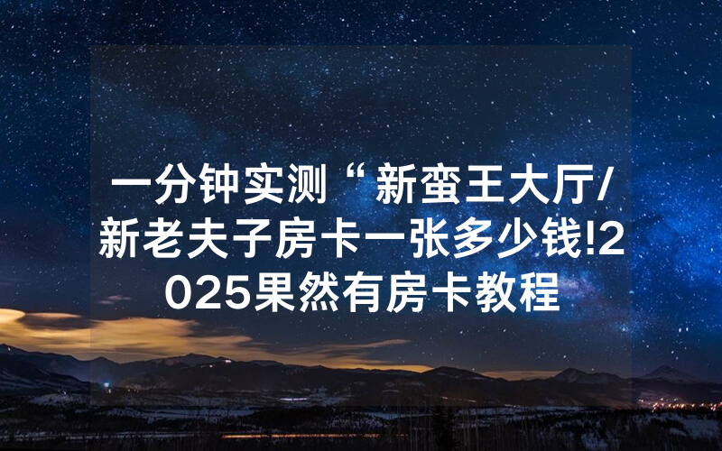 一分钟实测“新蛮王大厅/新老夫子房卡一张多少钱!2025果然有房卡教程