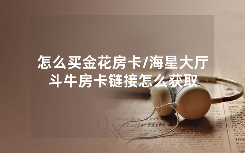 怎么买金花房卡/海星大厅斗牛房卡链接怎么获取
