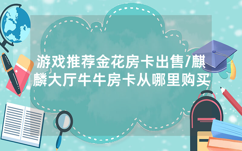 游戏推荐金花房卡出售/麒麟大厅牛牛房卡从哪里购买