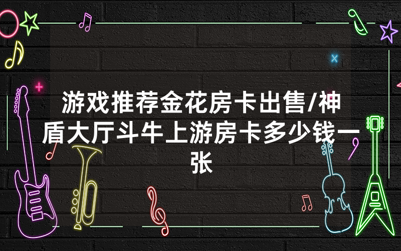 游戏推荐金花房卡出售/神盾大厅斗牛上游房卡多少钱一张