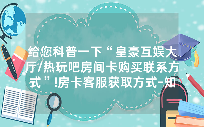 给您科普一下“皇豪互娱大厅/热玩吧房间卡购买联系方式”!房卡客服获取方式-知乎