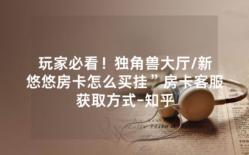 玩家必看！独角兽大厅/新悠悠房卡怎么买挂”房卡客服获取方式-知乎