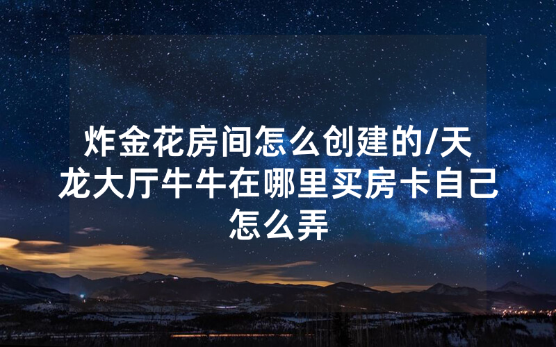炸金花房间怎么创建的/天龙大厅牛牛在哪里买房卡自己怎么弄
