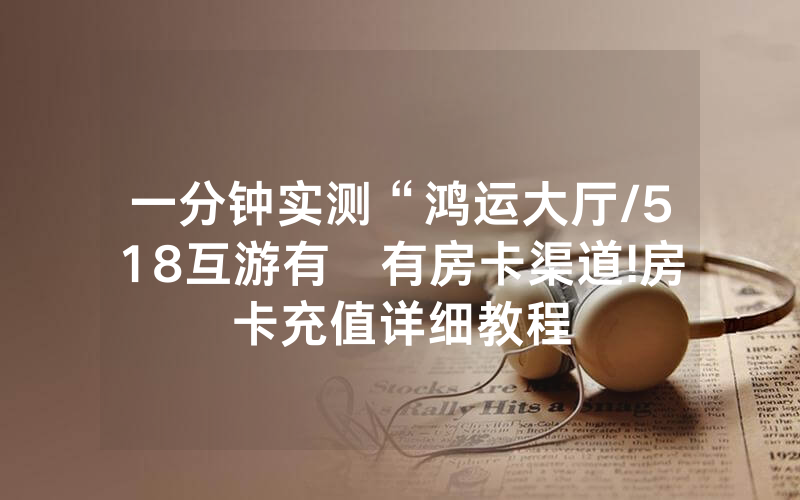 一分钟实测“鸿运大厅/518互游有沒有房卡渠道!房卡充值详细教程