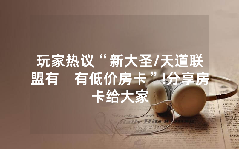 玩家热议“新大圣/天道联盟有沒有低价房卡”!分享房卡给大家