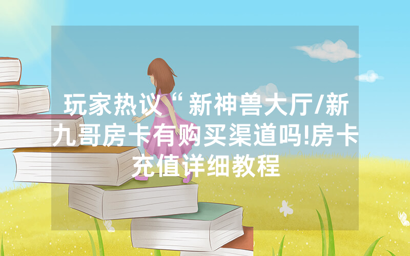 玩家热议“新神兽大厅/新九哥房卡有购买渠道吗!房卡充值详细教程