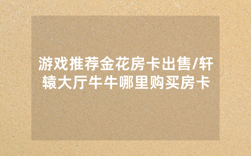 游戏推荐金花房卡出售/轩辕大厅牛牛哪里购买房卡