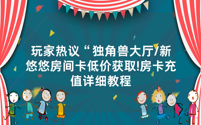 玩家热议“独角兽大厅/新悠悠房间卡低价获取!房卡充值详细教程