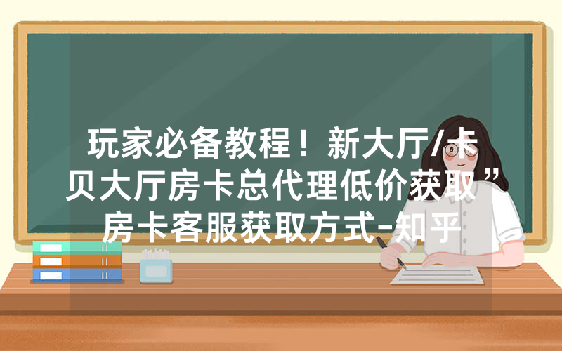玩家必备教程！新大厅/卡贝大厅房卡总代理低价获取”房卡客服获取方式-知乎